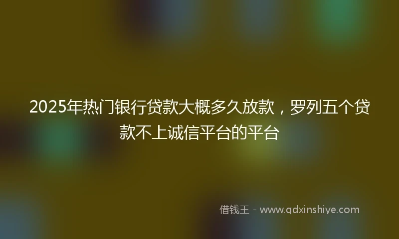 2025年热门银行贷款大概多久放款，罗列五个贷款不上诚信平台的平台