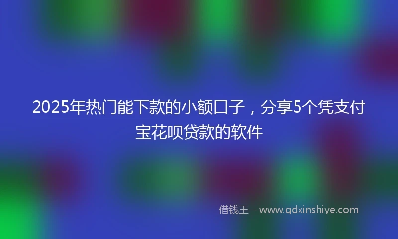 2025年热门能下款的小额口子，分享5个凭支付宝花呗贷款的软件