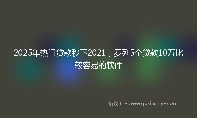 2025年热门贷款秒下2021，罗列5个贷款10万比较容易的软件