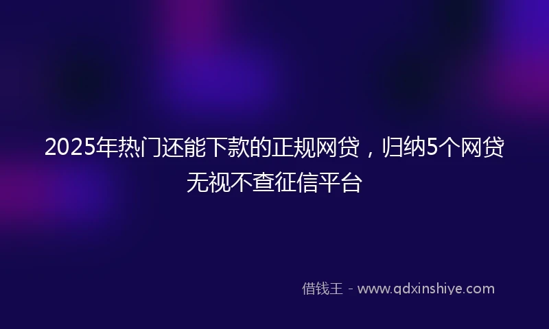 2025年热门还能下款的正规网贷，归纳5个网贷无视不查征信平台