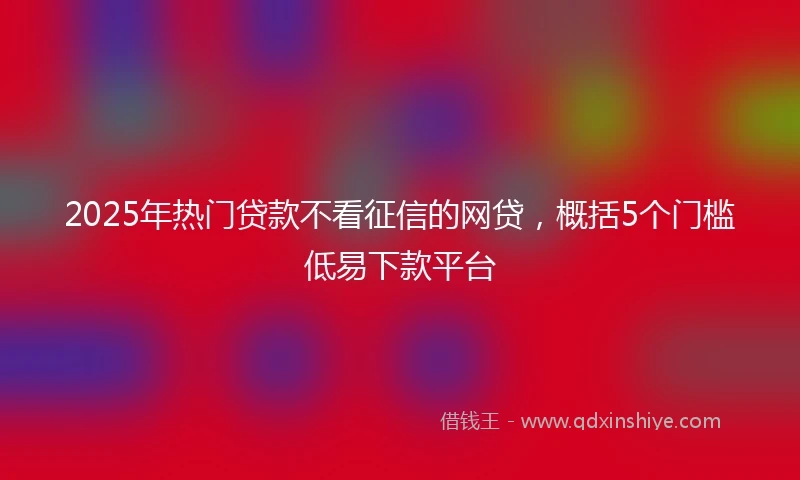 2025年热门贷款不看征信的网贷，概括5个门槛低易下款平台