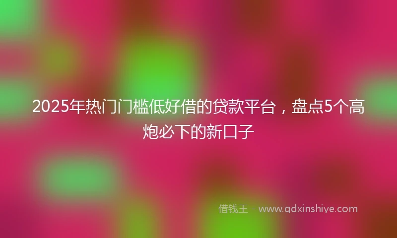 2025年热门门槛低好借的贷款平台，盘点5个高炮必下的新口子