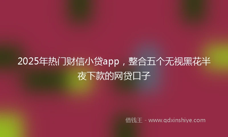 2025年热门财信小贷app，整合五个无视黑花半夜下款的网贷口子