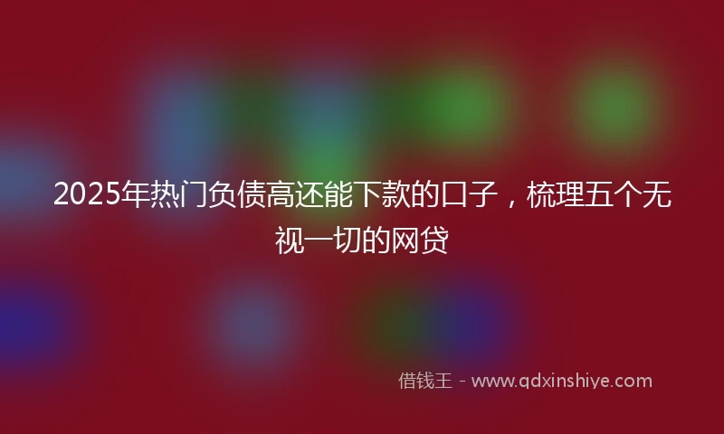 2025年热门负债高还能下款的口子，梳理五个无视一切的网贷