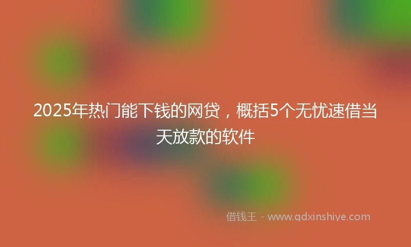 2025年热门能下钱的网贷，概括5个无忧速借当天放款的软件