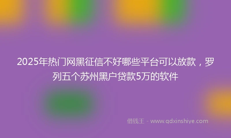 2025年热门网黑征信不好哪些平台可以放款，罗列五个苏州黑户贷款5万的软件