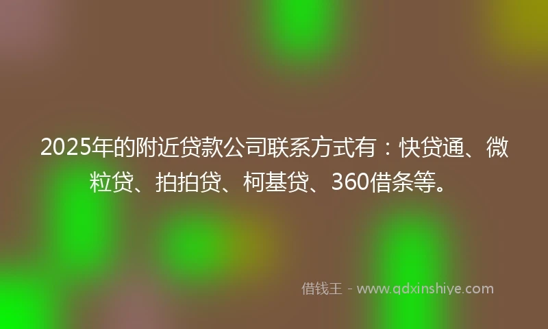 2025年的附近贷款公司联系方式有：快贷通、微粒贷、拍拍贷、柯基贷、360借条等。