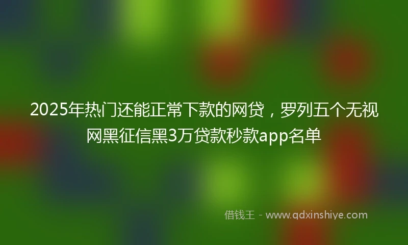 2025年热门还能正常下款的网贷，罗列五个无视网黑征信黑3万贷款秒款app名单