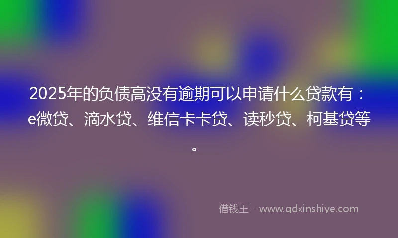 2025年的负债高没有逾期可以申请什么贷款有：e微贷、滴水贷、维信卡卡贷、读秒贷、柯基贷等。