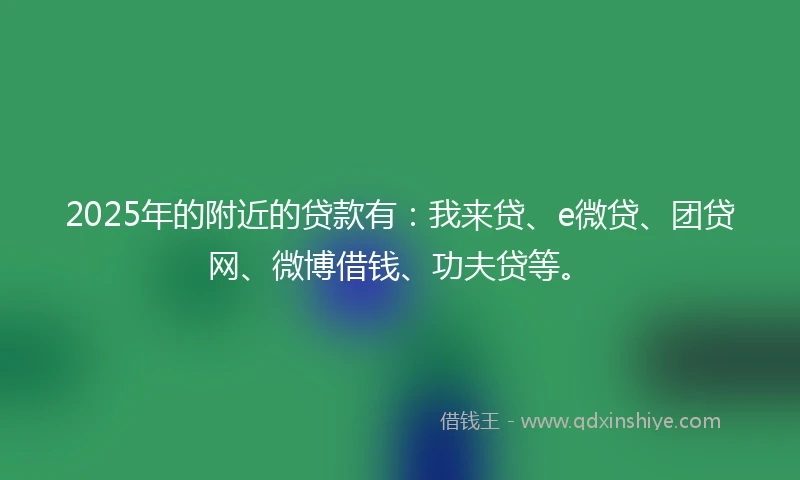 2025年的附近的贷款有：我来贷、e微贷、团贷网、微博借钱、功夫贷等。