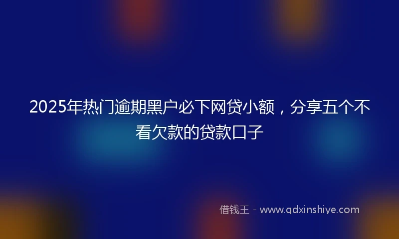 2025年热门逾期黑户必下网贷小额，分享五个不看欠款的贷款口子