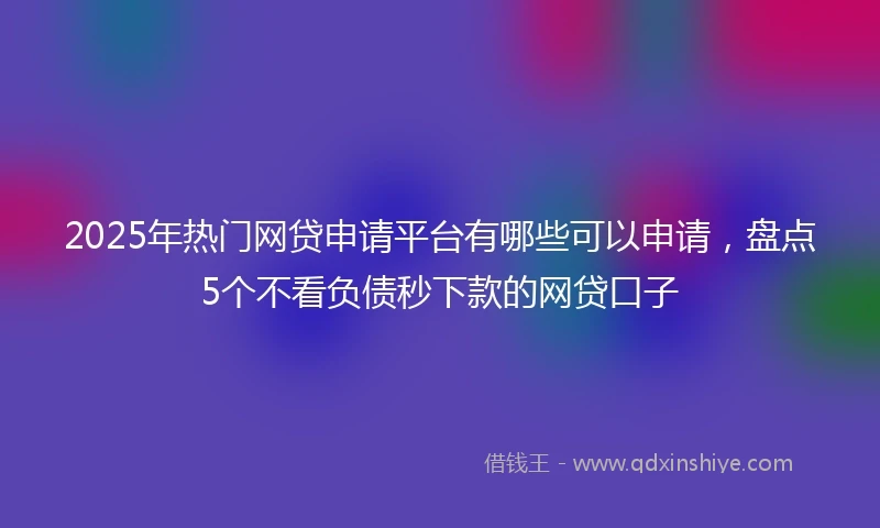 2025年热门网贷申请平台有哪些可以申请，盘点5个不看负债秒下款的网贷口子