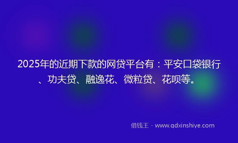 2025年的近期下款的网贷平台有：平安口袋银行、功夫贷、融逸花、微粒贷、花呗等。