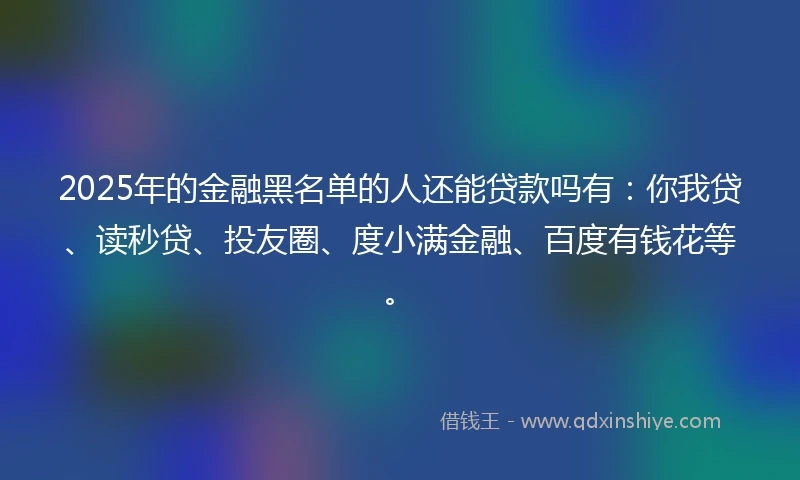 2025年的金融黑名单的人还能贷款吗有：你我贷、读秒贷、投友圈、度小满金融、百度有钱花等。