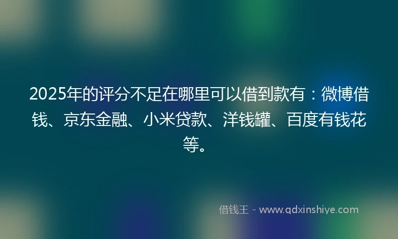 2025年的评分不足在哪里可以借到款有：微博借钱、京东金融、小米贷款、洋钱罐、百度有钱花等。
