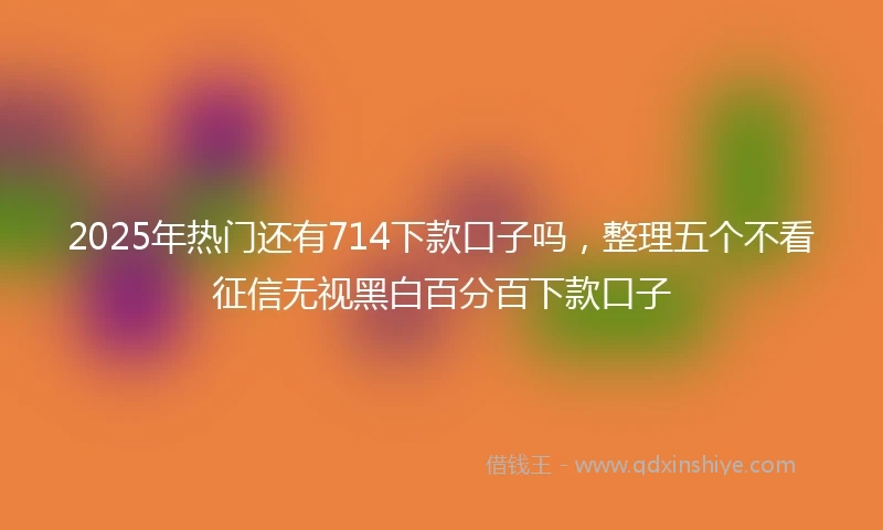 2025年热门还有714下款口子吗，整理五个不看征信无视黑白百分百下款口子