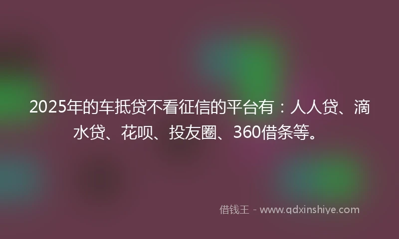 2025年的车抵贷不看征信的平台有：人人贷、滴水贷、花呗、投友圈、360借条等。