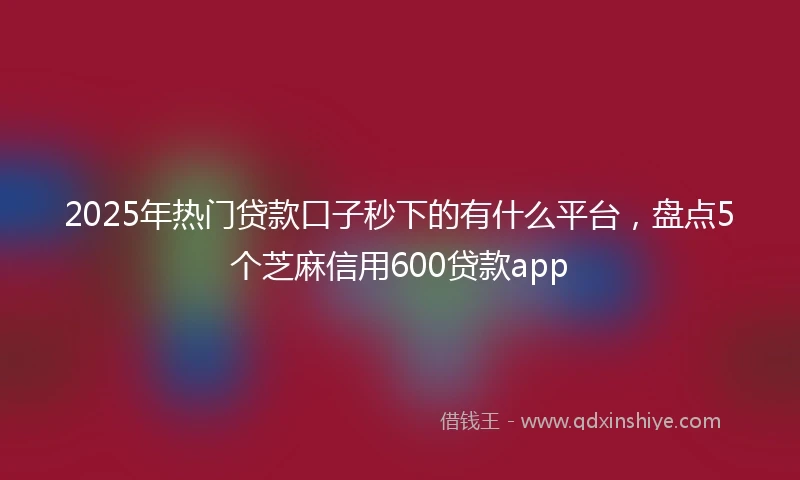 2025年热门贷款口子秒下的有什么平台，盘点5个芝麻信用600贷款app