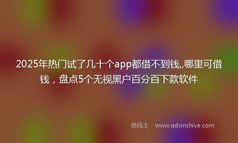 2025年热门试了几十个app都借不到钱,,哪里可借钱,盘点5个无视黑户百分百下款软件