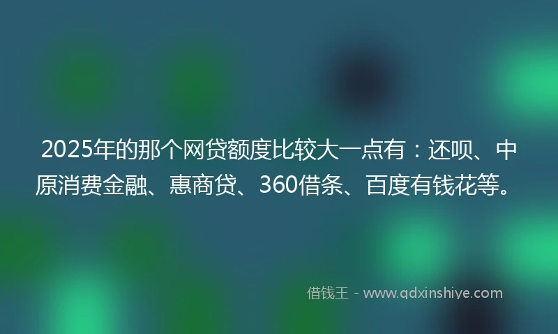 2025年的那个网贷额度比较大一点有：还呗、中原消费金融、惠商贷、360借条、百度有钱花等。