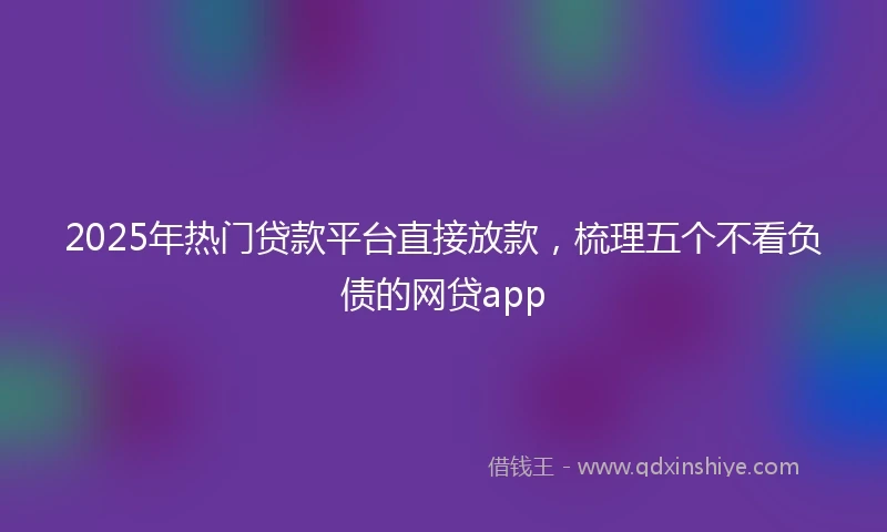 2025年热门贷款平台直接放款，梳理五个不看负债的网贷app