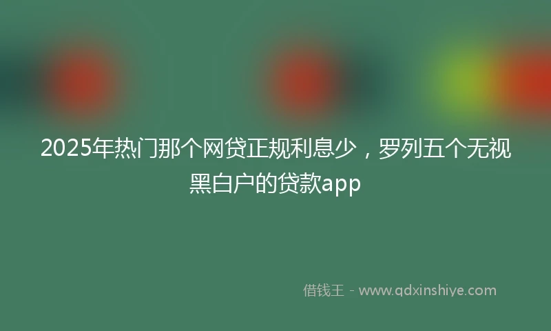 2025年热门那个网贷正规利息少，罗列五个无视黑白户的贷款app