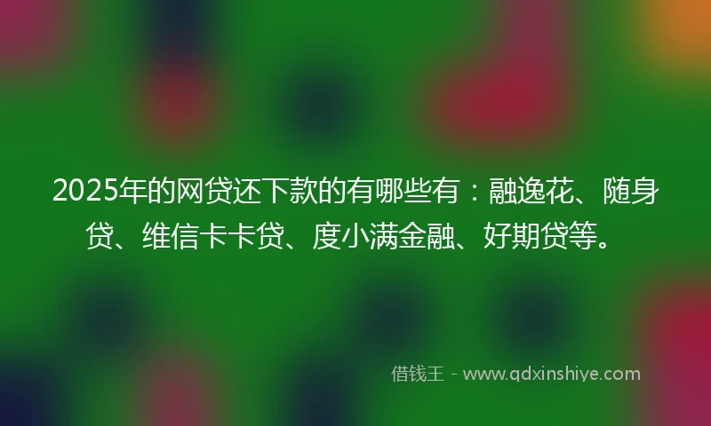 2025年的网贷还下款的有哪些有：融逸花、随身贷、维信卡卡贷、度小满金融、好期贷等。