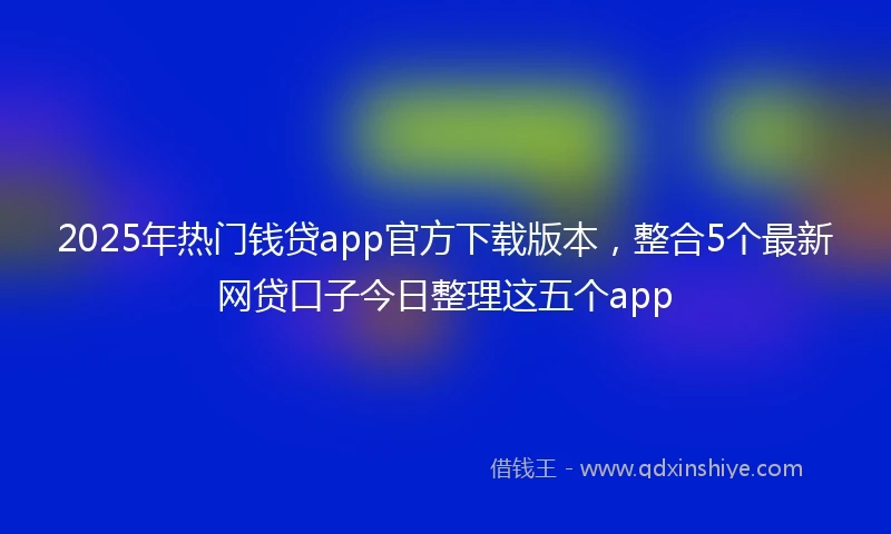 2025年热门钱贷app官方下载版本，整合5个最新网贷口子今日整理这五个app