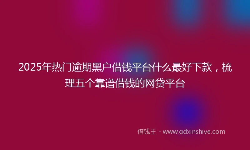 2025年热门逾期黑户借钱平台什么最好下款，梳理五个靠谱借钱的网贷平台