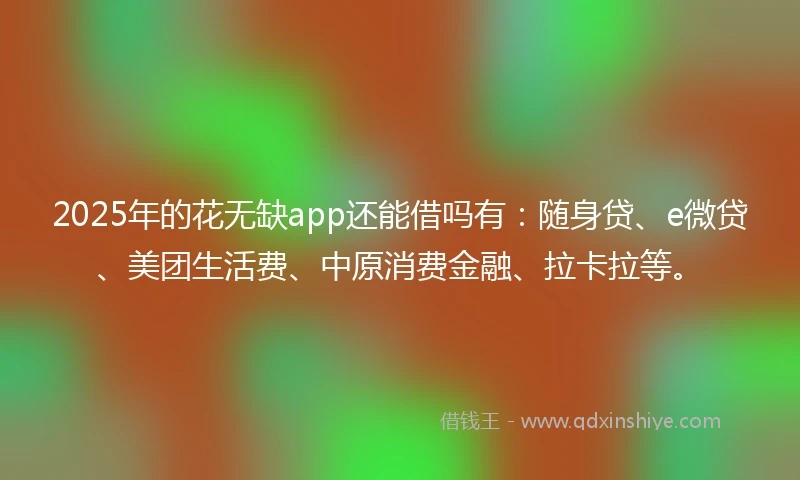 2025年的花无缺app还能借吗有：随身贷、e微贷、美团生活费、中原消费金融、拉卡拉等。