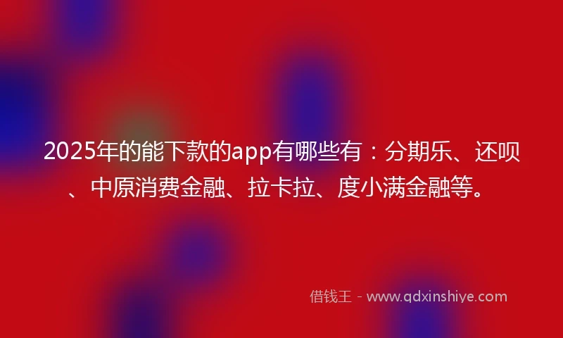2025年的能下款的app有哪些有：分期乐、还呗、中原消费金融、拉卡拉、度小满金融等。