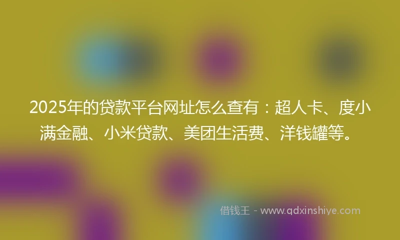 2025年的贷款平台网址怎么查有：超人卡、度小满金融、小米贷款、美团生活费、洋钱罐等。