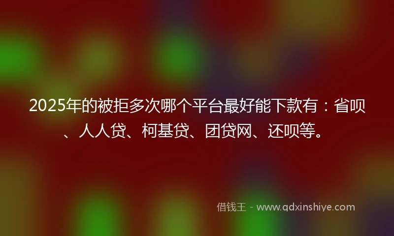 2025年的被拒多次哪个平台最好能下款有：省呗、人人贷、柯基贷、团贷网、还呗等。