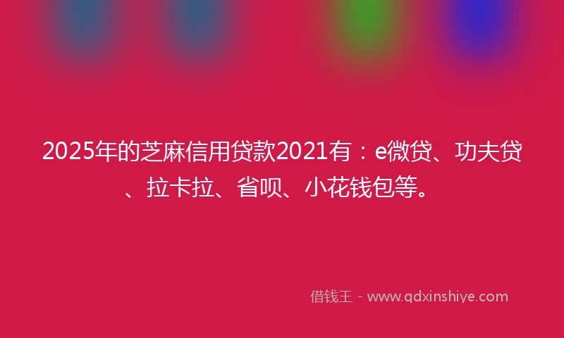 2025年的芝麻信用贷款2021有：e微贷、功夫贷、拉卡拉、省呗、小花钱包等。