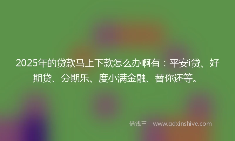 2025年的贷款马上下款怎么办啊有：平安i贷、好期贷、分期乐、度小满金融、替你还等。