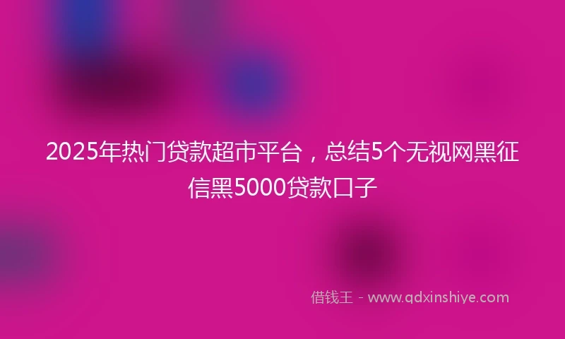 2025年热门贷款超市平台，总结5个无视网黑征信黑5000贷款口子
