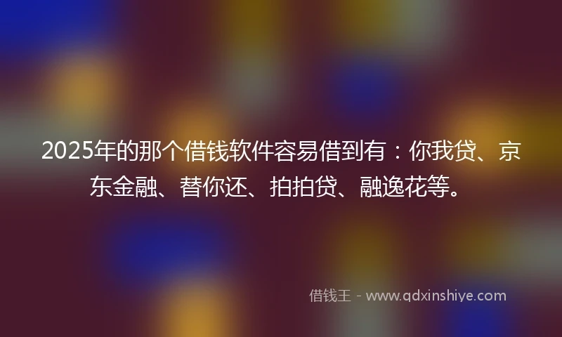 2025年的那个借钱软件容易借到有：你我贷、京东金融、替你还、拍拍贷、融逸花等。