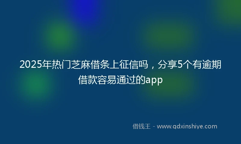 2025年热门芝麻借条上征信吗，分享5个有逾期借款容易通过的app