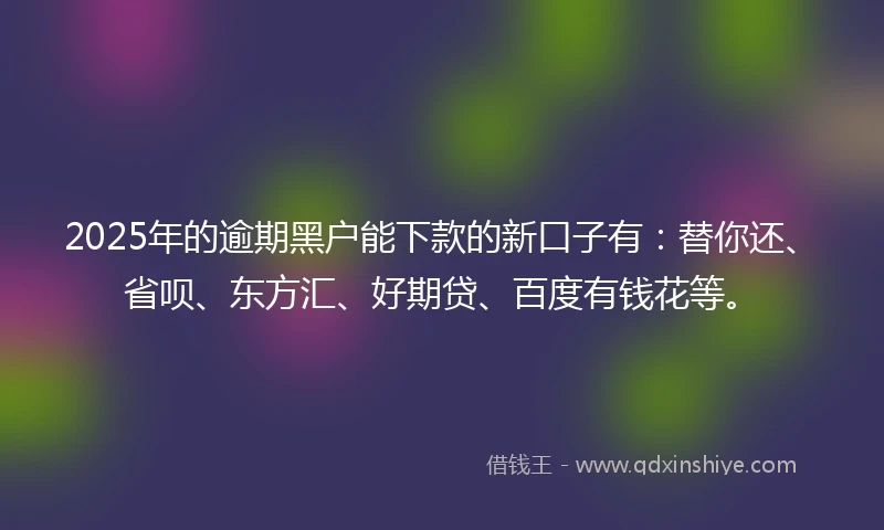 2025年的逾期黑户能下款的新口子有：替你还、省呗、东方汇、好期贷、百度有钱花等。