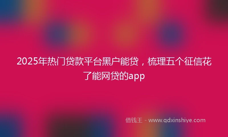 2025年热门贷款平台黑户能贷，梳理五个征信花了能网贷的app
