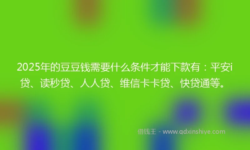 2025年的豆豆钱需要什么条件才能下款有：平安i贷、读秒贷、人人贷、维信卡卡贷、快贷通等。