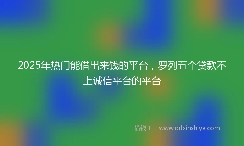 2025年热门能借出来钱的平台，罗列五个贷款不上诚信平台的平台