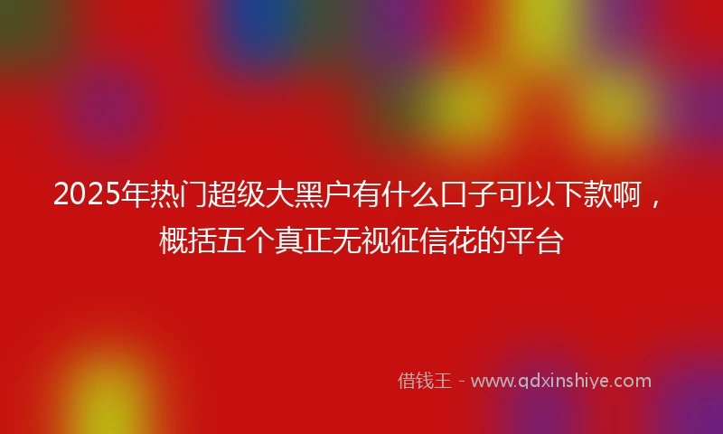2025年热门超级大黑户有什么口子可以下款啊，概括五个真正无视征信花的平台