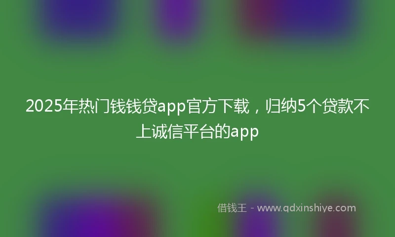 2025年热门钱钱贷app官方下载，归纳5个贷款不上诚信平台的app