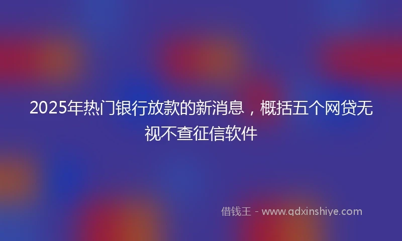 2025年热门银行放款的新消息，概括五个网贷无视不查征信软件