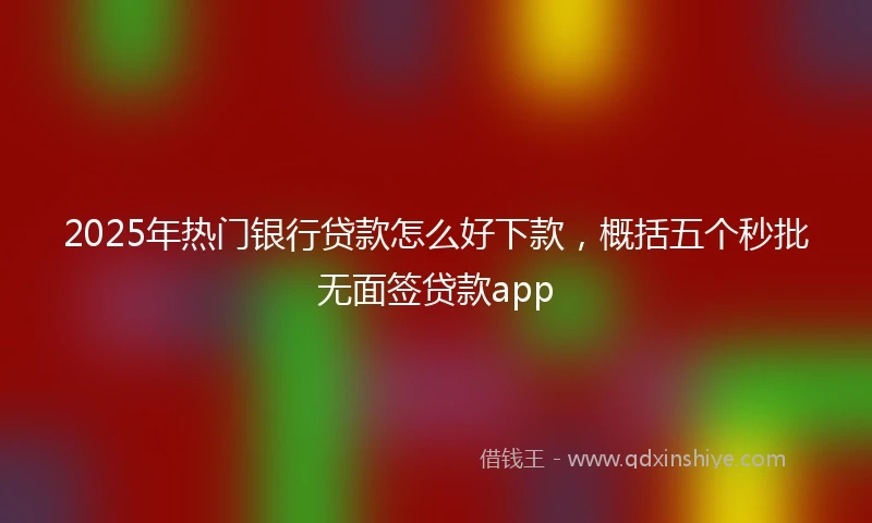 2025年热门银行贷款怎么好下款，概括五个秒批无面签贷款app