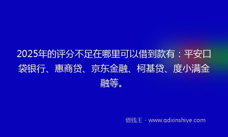2025年的评分不足在哪里可以借到款有：平安口袋银行、惠商贷、京东金融、柯基贷、度小满金融等。
