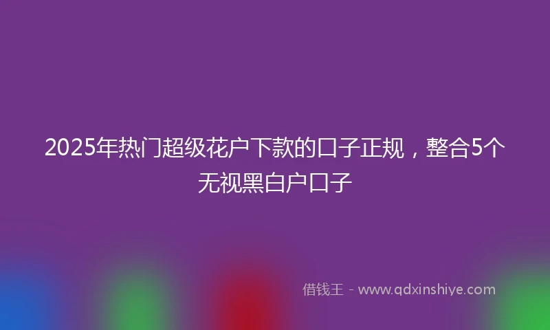 2025年热门超级花户下款的口子正规,整合5个无视黑白户口子