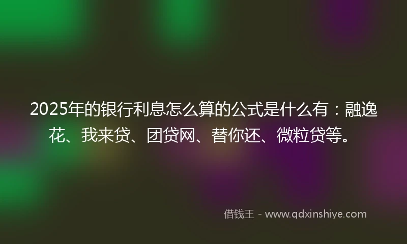 2025年的银行利息怎么算的公式是什么有：融逸花、我来贷、团贷网、替你还、微粒贷等。