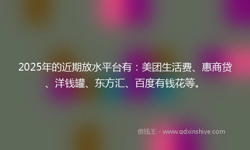2025年的近期放水平台有：美团生活费、惠商贷、洋钱罐、东方汇、百度有钱花等。